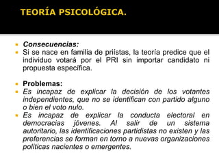 TEORÍA PSICOLÓGICA.El voto se explica por actitudes políticas conformadas e inculcadas desde la niñez, que hacen que un individuo se “identifique” con un partido en lugar de otro.  La identificación partidista es en esencia un fenómeno psicológico-afectivo que se desarrolla desde la niñez y que, por tanto, presenta gran estabilidad a lo largo de la vida del individuo.Individuos se aproximan a la política con el “lente” de la identificación partidista, por lo que evalúan a los partidos y a las campañas políticas sesgados por sus propios afectos.