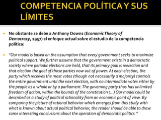 COMPETENCIA POLÍTICA Y SUS LÍMITESNo obstante se debe a Anthony Downs (EconomicTheory of Democracy, 1957) el enfoque actual sobre el estudio de la competencia política: “Our model is based on the assumption that every government seeks to maximize political support. We further assume that the government exists in a democratic society where periodic elections are held, that its primary goal is reelection and that election the goal of those parties now out of power. At each election, the party which receives the most votes (though not necessarily a majority) controls the entire government until the next election, with no intermediate votes either by the people as a whole or by a parliament. The governing party thus has unlimited freedom of action, within the bounds of the constitution (…) Our model could be described as a study of political rationality from an economic point of view. By comparing the picture of rational behavior which emerges from this study with what is known about actual political behavior, the reader should be able to draw some interesting conclusions about the operation of democratic politics.” 