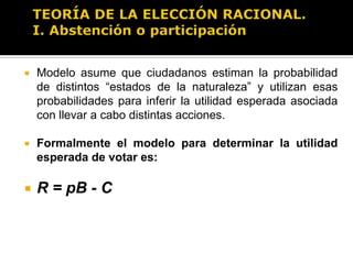 TEORÍA DE LA ELECCIÓN RACIONAL.Individuo o ciudadano es racionalEl elector decide conforme un cálculo de utilidad esperada (costo/beneficio)Explica dos decisiones o momentos electorales:Votar o abstenerse (decidir ir a votar o no)La dirección del voto (decidir por quién votar)