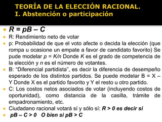 TEORÍA DE LA ELECCIÓN RACIONAL.I. Abstención o participaciónModelo asume que ciudadanos estiman la probabilidad de distintos “estados de la naturaleza” y utilizan esas probabilidades para inferir la utilidad esperada asociada con llevar a cabo distintas acciones. Formalmente el modelo para determinar la utilidad esperada de votar es:R = pB - C
