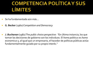 COMPETENCIA POLÍTICA Y SUS LÍMITESSe ha fundamentado aún más…G. Becker (1960) Competition and DemocracyJ. Buchanan (1982) Thepublicchoiceperspective:  “En última instancia, los que toman las decisiones de gobierno son los individuos. El homo politicuses homo economicusy, al igual que un empresario, el hacedor de políticas públicas actúa fundamentalmente guiado por su propio interés.”