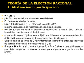 TEORÍA DE LA ELECCIÓN RACIONAL.I. Abstención o participaciónR = pB – CR: Rendimiento neto de votarp: Probabilidad de que el voto afecte o decida la elección (que rompa u ocasione un empate a favor de candidato favorito) Se pude modelar p = K/n Donde K es el grado de competencia de la elección y n es el número de votantes.B: “Diferencial partidista”, es decir la diferencia de desempeño esperado de los distintos partidos. Se puede modelar B = X – Y Donde X es el partido favorito y Y el resto u otro partido.C: Los costos netos asociados de votar (incluyendo costos de oportunidad), como distancia de la casilla, trámite de empadronamiento, etc.Ciudadano racional votará sí y sólo sí: R > 0 es decir sipB – C > 0   O bien si pB > C