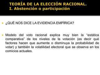 TEORÍA DE LA ELECCIÓN RACIONAL.I. Abstención o participaciónOtra explicación de acuerdo al modelo es que podrían existir beneficios no instrumentales es decir beneficios de votar independientemente de los resultados electorales (cuestiones éticas, normativas o culturales, votar per se, votar como acto de consumo sin deseo de afectar los resultados electorales). Entonces tendríamos:R = pB – C + DDonde D es el valor de votar per se (por sentido cívico o factores culturales y normativos) Y por tanto tenemos que…Si p = 0 entonces R = D – C (se vota como un acto de consumo por sí mismo, independientemente de los resultados de la elección)