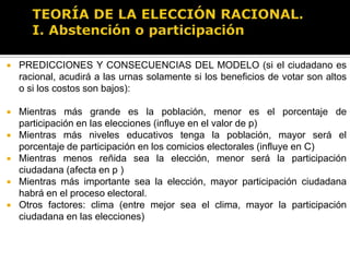 TEORÍA DE LA ELECCIÓN RACIONAL.I. Abstención o participaciónPREDICCIONES Y CONSECUENCIAS DEL MODELO (si el ciudadano es racional, acudirá a las urnas solamente si los beneficios de votar son altos o si los costos son bajos):Si partidos bajan el costo de votar, aunque sea marginalmente (empadronamiento sencillo, accesibilidad de casillas, horarios y días de los comicios convenientes, otorgamiento de información sobre el proceso electoral, etc.), la participación ciudadana aumentará y el abstencionismo disminuiráEl abstencionismo disminuirá también si aumentan los beneficios de votar (estos dependen de la importancia de la elección y qué tan reñida sea –ya que eso aumenta la probabilidad de afectar los resultados- y también dependen de la percepción del ciudadano sobre la diferencia entre los partidos contendientes –eso aumenta el valor de B, el “diferencial partidista”-. Si ciudadano percibe que todos los partidos y candidatos son iguales entonces disminuirá su participación en las elecciones. Lo mismo ocurriría si ciudadano percibe que su voto no hará ninguna diferencia y que ya se sabe quién ganará o porque siempre gane un mismo partido).