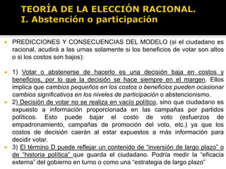 TEORÍA DE LA ELECCIÓN RACIONAL.I. Abstención o participaciónPREDICCIONES Y CONSECUENCIAS DEL MODELO (si el ciudadano es racional, acudirá a las urnas solamente si los beneficios de votar son altos o si los costos son bajos):Mientras más grande es la población, menor es el porcentaje de participación en las elecciones (influye en el valor de p)Mientras más niveles educativos tenga la población, mayor será el porcentaje de participación en los comicios electorales (influye en C)Mientras menos reñida sea la elección, menor será la participación ciudadana (afecta en p )Mientras más importante sea la elección, mayor participación ciudadana habrá en el proceso electoral.Otros factores: clima (entre mejor sea el clima, mayor la participación ciudadana en las elecciones)