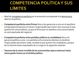 COMPETENCIA POLÍTICA Y SUS LÍMITESIdeal de competencia perfecta en la economía corresponde a la democracia ideal en la política.Competencia perfecta entre firmas lleva a las ganancias a cero en el equilibrio a largo plazo (empresas no tienen ningún poder para hacer otra cosa que lo que quieren los consumidores, ya que la firma que no satisface a los consumidores se verá expulsada del negocio).Competencia perfecta entre partidos políticos (o candidatos) lleva a la ganancia política a cero. Los partidos (o funcionarios electos) no tendrían ningún poder para hacer nada, excepto lo que quieren los ciudadanos, porque de no hacerlo serían expulsados de su cargo en la siguiente votación.Teorema de la mano invisible de los economistas opera entonces hasta cierto grado incluso en el ámbito político.