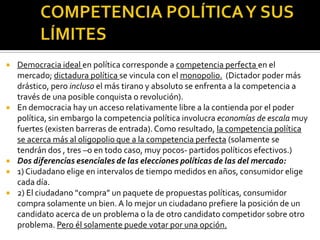 COMPETENCIA POLÍTICA Y SUS LÍMITESDemocracia ideal en política corresponde a competencia perfecta en el mercado; dictadura política se vincula con el monopolio.  (Dictador poder más drástico, pero incluso el más tirano y absoluto se enfrenta a la competencia a través de una posible conquista o revolución).En democracia hay un acceso relativamente libre a la contienda por el poder política, sin embargo la competencia política involucra economías de escala muy fuertes (existen barreras de entrada). Como resultado, la competencia política se acerca más al oligopolio que a la competencia perfecta (solamente se tendrán dos , tres –o en todo caso, muy pocos- partidos políticos efectivos.)Dos diferencias esenciales de las elecciones políticas de las del mercado:1) Ciudadano elige en intervalos de tiempo medidos en años, consumidor elige cada día.2) El ciudadano “compra” un paquete de propuestas políticas, consumidor compra solamente un bien. A lo mejor un ciudadano prefiere la posición de un candidato acerca de un problema o la de otro candidato competidor sobre otro problema. Pero él solamente puede votar por una opción.