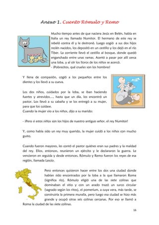 16
Anexo 1. Cuento Rómulo y Remo
Mucho tiempo antes de que naciera Jesús en Belén, había en
Italia un rey llamado Numitor. El hermano de este rey se
rebeló contra él y le destronó. Luego cogió a sus dos hijos
recién nacidos, los depositó en un cestillo y los dejó en el río
Tiber. La corriente llevó el cestillo al bosque, donde quedó
enganchado entre unas ramas. Acertó a pasar por allí cerca
una loba, y al oír los lloros de los niños se acercó.
- ¡Pobrecitos, qué crueles son los hombres!
Y llena de compasión, cogió a los pequeños entre los
dientes y los llevó a su cueva.
Los dos niños, cuidados por la loba, se iban haciendo
fuertes y atrevidos…, hasta que un día, los encontró un
pastor. Los llevó a su cabaña y se los entregó a su mujer,
para que los cuidase.
Cuando la mujer vio a los niños, dijo a su marido:
- ¡Pero si estos niños son los hijos de nuestro antiguo señor, el rey Numitor!
Y, como había sido un rey muy querido, la mujer cuidó a los niños con mucho
gusto.
Cuando fueron mayores, les contó el pastor quiénes eran sus padres y la maldad
del rey. Ellos, entonces, reunieron un ejército y le declararon la guerra. Le
vencieron en seguida y desde entonces, Rómulo y Remo fueron los reyes de esa
región, llamada Lascio.
Pero entonces quisieron hacer entre los dos una ciudad donde
habían sido encontrados por la loba a la que llamaron Roma
(significa río). Rómulo eligió una de las siete colinas que
dominaban el sitio y con un arado trazó un surco circular
(sagrado según los ritos), el pomerium, a cuya vera, más tarde, se
construiría la primera muralla, pero luego esa ciudad se hizo más
grande y ocupó otras seis colinas cercanas. Por eso se llamó a
Roma la ciudad de las siete colinas.
 