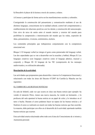 6
h) Descubrir el placer de la lectura a través de cuentos y relatos.
i) Conocer y participar de forma activa en las manifestaciones sociales y culturales.
Consiguiendo la construcción del pensamiento y comunicación mediante el uso de
distintos lenguajes, conocimiento de la realidad cultural, control del comportamiento y
establecimiento de relaciones positivas con los demás y construcción del autoconcepto.
Esto sirve de nexo de unión entre el mundo interior y exterior del mundo pues
posibilitan la comprensión e interiorización del mundo que les rodea, expresión de
ideas, pensamientos, vivencias, sentimientos, etcétera.
Los contenidos principales que trabajaremos conjuntamente con la competencia
emocional son:
Bloque I: El lenguaje verbal (se integra el gesto como potenciador del lenguaje verbal.
Las dos capacidades que se van a desarrollar son la escuchar y hablar); Bloque II: Los
lenguajes creativos (con lenguajes creativos como el lenguaje plástico, musical y
corporal); y Bloque III: El lenguaje de las TIC (comprensión de los mensajes
audiovisuales y su utilización adecuada).
Descripción de la actividad.
Las actividades que proponemos para desarrollar e innovar la Competencia Emocional y
relacionarlo con todas las áreas del Decreto 67/2007 de Castilla-La Mancha son las
siguientes:
EL TARRO DE LAS BUENAS NOTICIAS
En aula de Infantil, cada vez que ocurra en clase una buena noticia (por ejemplo: ha
venido el ratoncito Pérez, tienen una nueva mascota, ha venido un hermanito…) la
profesora del aula apuntará la buena noticia en un papel de color y lo introduce en el
tarro o hucha. Durante el curso podemos hacer un repaso de las buenas noticias y al
finalizar el curso se realizaría un mural con todas las buenas noticias que han ocurrido.
La maestra, debe participar con ellos en el desarrollo de la actividad, aportando también
buenas noticias que ocurran.
Esta actividad estaría relacionada sobre todo con el área de Conocimiento de sí mismo y
Autonomía personal.
 
