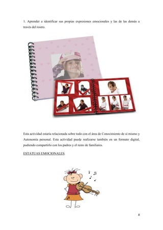 8
1. Aprender a identificar sus propias expresiones emocionales y las de las demás a
través del rostro.
Esta actividad estaría relacionada sobre todo con el área de Conocimiento de sí mismo y
Autonomía personal. Esta actividad puede realizarse también en un formato digital,
pudiendo compartirlo con los padres y el resto de familiares.
ESTATUAS EMOCIONALES.
 