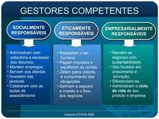 GESTORES COMPETENTES SOCIALMENTE RESPONSÁVEIS ETICAMENTE RESPONSÁVEIS EMPRESARIALMENTE RESPONSÁVEIS Administram com sabedoria a escassez dos recursos. Mantém empregos Servem aos clientes Investem nas pessoas Colaboram com as ações de associativismo Respeitam o ser humano Pagam impostos e equilibram as contas Zelam pelos valores  e cumprimento das obrigações Definem e seguem a missão e o foco dos negócios Mantém os negócios com sustentabilidade. São focados em  crescimento e inovação. Diferenciam-se. Administram o  ciclo de vida  de seu produto e empresa. 