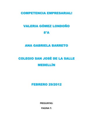 COMPETENCIA EMPRESARIAL!



  VALERIA GÓMEZ LONDOÑO

             8°A



   ANA GABRIELA BARRETO



COLEGIO SAN JOSÉ DE LA SALLE

         MEDELLÍN




      FEBRERO 29/2012




          PREGUNTAS:

           PAGINA 7:
 