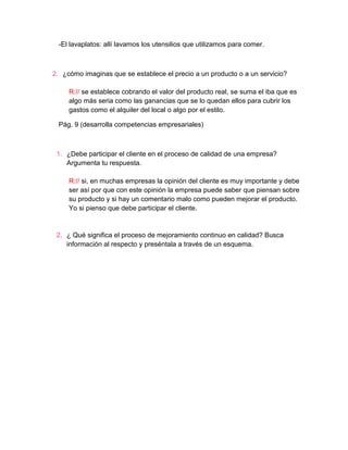 -El lavaplatos: allí lavamos los utensilios que utilizamos para comer.



2. ¿cómo imaginas que se establece el precio a un producto o a un servicio?

     R:// se establece cobrando el valor del producto real, se suma el iba que es
     algo más seria como las ganancias que se lo quedan ellos para cubrir los
     gastos como el alquiler del local o algo por el estilo.

 Pág. 9 (desarrolla competencias empresariales)



 1. ¿Debe participar el cliente en el proceso de calidad de una empresa?
    Argumenta tu respuesta.

     R:// si, en muchas empresas la opinión del cliente es muy importante y debe
     ser así por que con este opinión la empresa puede saber que piensan sobre
     su producto y si hay un comentario malo como pueden mejorar el producto.
     Yo si pienso que debe participar el cliente.


 2. ¿ Qué significa el proceso de mejoramiento continuo en calidad? Busca
    información al respecto y preséntala a través de un esquema.
 