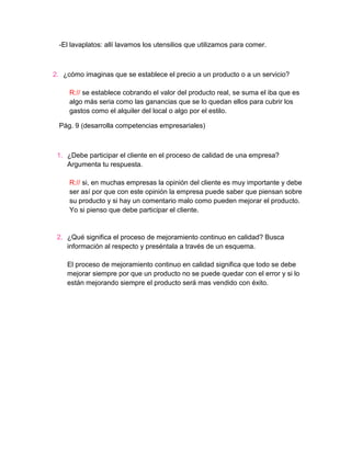 -El lavaplatos: allí lavamos los utensilios que utilizamos para comer.



2. ¿cómo imaginas que se establece el precio a un producto o a un servicio?

     R:// se establece cobrando el valor del producto real, se suma el iba que es
     algo más seria como las ganancias que se lo quedan ellos para cubrir los
     gastos como el alquiler del local o algo por el estilo.

 Pág. 9 (desarrolla competencias empresariales)



 1. ¿Debe participar el cliente en el proceso de calidad de una empresa?
    Argumenta tu respuesta.

     R:// si, en muchas empresas la opinión del cliente es muy importante y debe
     ser así por que con este opinión la empresa puede saber que piensan sobre
     su producto y si hay un comentario malo como pueden mejorar el producto.
     Yo si pienso que debe participar el cliente.


 2. ¿Qué significa el proceso de mejoramiento continuo en calidad? Busca
    información al respecto y preséntala a través de un esquema.

    El proceso de mejoramiento continuo en calidad significa que todo se debe
    mejorar siempre por que un producto no se puede quedar con el error y si lo
    están mejorando siempre el producto será mas vendido con éxito.
 