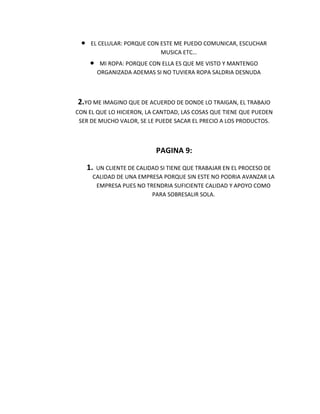 EL CELULAR: PORQUE CON ESTE ME PUEDO COMUNICAR, ESCUCHAR
                            MUSICA ETC…
         MI ROPA: PORQUE CON ELLA ES QUE ME VISTO Y MANTENGO
        ORGANIZADA ADEMAS SI NO TUVIERA ROPA SALDRIA DESNUDA



2.YO ME IMAGINO QUE DE ACUERDO DE DONDE LO TRAIGAN, EL TRABAJO
CON EL QUE LO HICIERON, LA CANTDAD, LAS COSAS QUE TIENE QUE PUEDEN
 SER DE MUCHO VALOR, SE LE PUEDE SACAR EL PRECIO A LOS PRODUCTOS.



                          PAGINA 9:

   1. UN CLIENTE DE CALIDAD SI TIENE QUE TRABAJAR EN EL PROCESO DE
     CALIDAD DE UNA EMPRESA PORQUE SIN ESTE NO PODRIA AVANZAR LA
      EMPRESA PUES NO TRENDRIA SUFICIENTE CALIDAD Y APOYO COMO
                         PARA SOBRESALIR SOLA.
 
