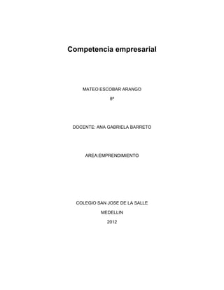 Competencia empresarial




    MATEO ESCOBAR ARANGO

               8ª




 DOCENTE: ANA GABRIELA BARRETO




     AREA:EMPRENDIMIENTO




  COLEGIO SAN JOSE DE LA SALLE

           MEDELLIN

              2012
 