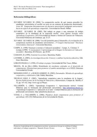 Red U. Revista de Docencia Universitaria. Num monográfico I.
http://www.redu.um.es/Red_U/m1
Promover el aprendizaje de la competencia escritora: secuencias en las que se combina el trabajo
individual y el trabajo cooperativo. Manuela Álvarez Álvarez Página 12 de 12
Referencias bibliográficas:
ÁLVAREZ ÁLVAREZ, M. (2004) ‘La composición escrita: de qué manera proceden los
estudiantes universitarios al escribir un texto en un contexto de producción determinado’,
Actas III Symposium iberoamericano de docencia universitaria pedagogía universitaria:
hacia un espacio de aprendizaje compartido, Universidad de Deusto. Bilbao.
ÁLVAREZ ÁLVAREZ, M. (2005) ‘Del trabajo en grupo a una estructura de trabajo
cooperativo en la enseñanza de la expresión escrita’, Actas Quinta Jornada sobre
Aprendizaje Cooperativo, ICE-Universidad de Deusto e Institut de Ciencias de l’Educació,
Universitat Politécnica de Catalunya, pp. 21-27.
ÁLVAREZ ÁLVAREZ, M. (2006) ‘Uso del portafolio para el desarrollo y la evaluación de la
competencia escritora de estudiantes universitarios’, 4º Congrés Internacional “Docència
Universitària i Innovació”, Universitat Barcelona.
CAMPS, A. (1998) ‘Ensenyar a escriure a l’educació secundària’, Camps, A., Colomer, T.
(comps.) (1998) ‘L’ensenyament i l’aprenentatge de la llengua i la literatura en l’educació
secundàri’, Barcelona, ICE/Horsori, pp. 69-84.
CASSANY, D. (1999), Construir la escritura, Barcelona, Paidós.
LATORRE, A. (2003), La investigación-acción. Conocer y cambiar la práctica educativa, Edit.
Graó, Barcelona.
LOBATO FRAILE, C. (1998), El trabajo en grupo, Universidad del País Vasco, Bilbao.
MIGUEL, M, de (Dir.) (2006), Modalidades de enseñanza centradas en el desarrollo de
competencias. Orientaciones para promover el cambio metodológico en el EEES, Ediciones
Universidad de Oviedo.
MONEREO FONT, C. y DURÁN GISBERT, D. (2002), Entramados. Métodos de aprendizaje
cooperativo y colaborativo, Edit. Edebé, Barcelona.
TRUJILLO SÁEZ, F. (2002), ‘Aprendizaje cooperativo para la enseñanza de la lengua’,
Revista Publicaciones de la Facultad de Educación y Humanidades, Campus de Melilla, nº
32, pp. 147-162. http://www.ugr.es/?ftsaez.
VILLARDÓN, L. (2002), ‘Aprendizaje Cooperativo 1. Aproximación teórica'. Unidad
Didáctica para la formación del profesorado universitario. http://plataforma.deusto.es/;
“Aprendizaje Cooperativo 2. Aplicación en el aula”. Unidad Didáctica para la formación del
profesorado universitario. http://plataforma.deusto.es/.
YÁNIZ, C. y VILLARDÓN, L. (2006), Planificar desde competencias para promover el
aprendizaje, ICE-UD, Publicaciones de la Universidad de Deusto.
 