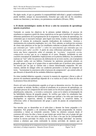 Red U. Revista de Docencia Universitaria. Num monográfico I.
http://www.redu.um.es/Red_U/m1
Promover el aprendizaje de la competencia escritora: secuencias en las que se combina el trabajo
individual y el trabajo cooperativo. Manuela Álvarez Álvarez Página 7 de 12
De algún modo, el que se garantice la responsabilidad individual y grupal evaluándolas
puede también, aunque no necesariamente, fomentar que cada uno de los miembros
asuma sus funciones y sus tareas y no permanezca encubierto (Álvarez, 2006).
4. El diseño metodológico: modos de llevar a cabo las secuencias de aprendizaje
(puesta en práctica)
Teniendo en cuenta los objetivos de la primera unidad didáctica, el proceso de
enseñanza se organiza a partir de clases expositivas en las que el profesor les explica los
diferentes parámetros de la programación de la asignatura: las metas de aprendizaje, los
contenidos que es necesario manejar para lograr esas metas, el plan y la metodología de
trabajo, el sistema de evaluación seguido (indicadores de evaluación, técnicas e
instrumentos de evaluación empleados, etc.), etc. Pero, además, se realizan tres sesiones
de clases más prácticas en las que los estudiantes redactan su propia reflexión sobre lo
que entienden por “saber escribir” y sobre los conocimientos que entienden que son
necesarios para saber escribir. A partir de estas reflexiones personales, el profesor
inicia una breve exposición sobre el concepto de “escritura” (expresión escrita,
composición escrita) que se va a manejar en el curso. Después, incidiendo en esta
cuestión conceptual de indudables implicaciones en la práctica didáctica, los estudiantes
realizan un “test” sobre los procesos de elaboración de un texto escrito, con el propósito
de explorar cuáles son sus hábitos. Contrastar las opiniones personales primero en
pequeño grupo y luego en el grupo-clase es aprovechado por el profesor para exponer
las razones por las que se valoran más o menos determinadas respuestas. De esta
manera, además de indagar sobre sus conductas personales a la hora de componer un
texto, “incrementan la conciencia sobre el proceso de composición”, eje central sobre el
que discurre el desarrollo de las unidades didácticas siguientes.
En éstas (unidad didáctica segunda y tercera) la manera de organizar y llevar a cabo el
proceso de enseñanza-aprendizaje depende de si se realiza en el aula o fuera de ella sin
la presencia física del profesor.
Dentro del aula el procedimiento seguido es el que se denomina tutorías. En éstas más
que enseñar se atiende, facilita y orienta al estudiante en su proceso de aprendizaje, en
su propio proceso de composición del texto (tanto en los diversos aspectos referidos a la
planificación, redacción, y revisión y corrección como en lo relativo al desempeño de
las habilidades básicas de pequeño grupo). Se verifica que todos los estudiantes han
comprendido los objetivos del trabajo que tienen que realizar y los roles que tienen que
desempeñar; se supervisa, además, el trabajo realizado, se resuelven dudas, se
reflexiona sobre el funcionamiento del grupo a partir de pautas de comportamiento
eficaces, etc.
Son tutorías que se desarrollan en el aula-clase y durante las horas asignadas a la
asignatura. Son grupales y de asistencia obligatoria; están programadas de manera
sistemática y tienen un contenido concreto. Todos los alumnos conocen desde el
comienzo del curso los días y horas en que tienen que asistir bien con el grupo del que
forman parte o bien con otros compañeros de la clase a los que les ha correspondido
realizar la misma actividad. En efecto, en las fases de trabajo individual las tutorías
reúnen a alumnos que están realizando la misma actividad, de manera que el
 