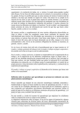 Red U. Revista de Docencia Universitaria. Num monográfico I.
http://www.redu.um.es/Red_U/m1
Promover el aprendizaje de la competencia escritora: secuencias en las que se combina el trabajo
individual y el trabajo cooperativo. Manuela Álvarez Álvarez Página 8 de 12
seguimiento y la resolución de dudas, etc. o, incluso, la ayuda mutua puedan resultar
más eficaces. En las fases de trabajo grupal, por el contrario, la convocatoria se dirige a
los grupos. Se hace lo posible para que en estas sesiones de tutoría el número total de
alumnos a los haya que atender no supere los veinte. Este deseo no se cumple en la
mayoría de los casos ya que el grupo-clase supera los setenta alumnos y no conviene
espaciar mucho estas sesiones con una tipología de estudiantes que está iniciándose en
un modo de trabajar no dependiente totalmente del profesor; a muchos alumnos les
cuesta iniciar las diferentes actividades si el profesor “no da la salida”, aun disponiendo,
desde comienzo de curso, de información por escrito de qué hay que hacer, cómo
hacerlo, cuándo y cómo se va a evaluar.
De manera auxiliar y complementaria de estas tutorías obligatorias desarrolladas en
clase se ofrece a todos los estudiantes cuatro horas semanales de atención más
individualizada para resolver las dificultades que encuentran en su aprendizaje (pero
estas tutorías se realizan fuera del aula). Estas horas están fijadas y se les comunican
desde el inicio del curso, pero no hacen demasiado uso de ellas, aunque se les invita
reiteradamente a ello. Al no ser de asistencia obligatoria los alumnos se muestran, en
general, reacios a acudir.
En las horas de trabajo fuera del aula, el procedimiento que se sigue consiste en el
estudio y trabajo autónomo del alumno o en el estudio y trabajo en grupo cooperativo ,
de acuerdo con la fase en la que se esté en cada momento.
En el estudio y trabajo autónomo, el alumno se responsabiliza de la organización de su
trabajo y de la adquisición de las diferentes competencias según su propio ritmo. A
partir de una detallada planificación proporcionada por el profesor (qué actividad se
tiene que realizar, con qué finalidad, pautas que guían la realización de la actividad,
indicadores de evaluación, etc.) el alumno asume la responsabilidad y el control de su
propio proceso y toma decisiones sobre la planificación, realización y evaluación de su
experiencia de aprendizaje.
El estudio y trabajo en grupo cooperativo se desarrolla en los términos que líneas más
arriba se ha mencionado.
Reflexión sobre la práctica: qué aprendizajes se promueven realmente con estos
planteamientos metodológicos.
Parece esperable que después de una selección metodológica meditada, controlada y
fundamentada se logren en buena medida las metas de aprendizaje previstas. Y esto es
así a tenor de los resultados obtenidos por la mayor parte de los estudiantes, sujetos a
una evaluación con indicadores previamente determinados que permiten valorar el
grado de logro de los objetivos en diferentes momentos del proceso de aprendizaje y el
grado de logro como resultado final del mismo.
En este sentido y a modo de resumen los aprendizajes que adquieren los estudiantes
sobre la composición escrita se sitúan en tres ámbitos:
a) Adquieren información sobre la lengua: el uso de los signos de puntuación; algunos
recursos para cohesionar las diversas partes del texto; determinados mecanismos de
 