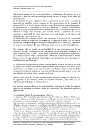 Red U. Revista de Docencia Universitaria. Num monográfico I.
http://www.redu.um.es/Red_U/m1
Promover el aprendizaje de la competencia escritora: secuencias en las que se combina el trabajo
individual y el trabajo cooperativo. Manuela Álvarez Álvarez Página 9 de 12
objetivación propios de los textos académicos y disciplinares; la construcción y el
tamaño de la frase; las características lingüísticas y discursivas propias de los textos que
se trabajan; etc.
b) Desarrollan procesos específicos de la composición de un texto: adquieren la
capacidad de planificar textos pensando en las características de la situación de
comunicación en la que se insertan (objetivo, tema, destinatario y género discursivo) y
no únicamente en su contenido y su estructura; adquieren la capacidad de seleccionar,
organizar y jerarquizar la información contenida en el texto; adquieren la capacidad de
observar la lengua para analizarla, para detectar errores e identificar sus causas;
adquieren la capacidad de tomar decisiones sobre cuál puede ser el método más
adecuado para corregir el texto; etc.
c) Desarrollan determinadas actitudes que favorecen la mejora de la competencia
escritora: escribir es un proceso de elaboración y expresión de ideas y no un acto de
inspiración; corregir forma parte del proceso de composición de un texto; y, finalmente,
en la revisión y corrección del texto no hay que fijarse sólo en la parte más superficial.
No obstante, sólo un estudio en profundidad de la rica información con la que
contamos, recogida en el Portafolio de Aprendizaje que los estudiantes elaboran a lo
largo de todo el curso (Álvarez, 2006), podría conducirnos a demostrar el “significado”
de la práctica que nos ocupa y alcanzar cierta abstracción o teorización sobre la misma.
Pero éste no es el lugar apropiado ni por el propósito que persigue esta colaboración ni
por la extensión que ha de tener.
La reflexión que aquí presento se plantea con el propósito de hacer hincapié en una serie
de aprendizajes promovidos desde los planteamientos metodológicos a los se ha hecho
referencia en este trabajo y que tienen un gran valor formativo que va más allá de las
metas concretas de esta asignatura. Conviene, en todo caso destacar que no es más que
una reflexión inicial y de alcance todavía provisional.
Por otra parte, esta reflexión tiene como fuentes de información la propia observación y
las opiniones de los alumnos vertidas en diferentes momentos, pero sobre todo las
expresadas por cada grupo al finalizar el curso.
Los alumnos son muy claros en sus manifestaciones a la hora de señalar los aspectos
positivos que atribuyen al modo de trabajar. En este sentido, cabe destacar las siguientes
apreciaciones:
1. Aprenden a trabajar de una manera más reflexiva:
“A diferencia del trabajo individual, el colectivo puede resultar más didáctico debido a que
estamos obligados a escuchar otras opiniones y defender las nuestras por lo que al final
conseguimos conocimientos que por nosotros mismos no los habríamos logrado”;
“La elaboración conjunta de un trabajo fomenta una mayor reflexión sobre el mismo al vernos
obligados a intentar conjugar, en la medida de lo posible, los distintos puntos de vista acerca
de diversas cuestiones que han ido surgiendo, de manera que prácticamente no hayan existido
ideas que fueran trasladadas al trabajo final tal y como fueron formuladas al principio”;
“obliga a una reflexión constante, no sólo sobre el texto que queremos componer sino una
crítica del propio trabajo para lograrlo”; “se estimulan los procesos de reflexión, la
pregunta”; “aprender a pensar por nosotros mismos”; “en la mayoría de las asignaturas tienes
un libro y estudias de él, sin embargo aquí es la propia persona la que tiene que trabajar, tiene
que valorar cómo estará mejor hecho el trabajo, es decir, tienes que hacerlo tú mismo”, etc.
 