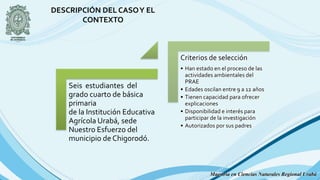 Seis estudiantes del
grado cuarto de básica
primaria
de la Institución Educativa
Agrícola Urabá, sede
Nuestro Esfuerzo del
municipio de Chigorodó.
Criterios de selección
• Han estado en el proceso de las
actividades ambientales del
PRAE
• Edades oscilan entre 9 a 12 años
• Tienen capacidad para ofrecer
explicaciones
• Disponibilidad e interés para
participar de la investigación
• Autorizados por sus padres
DESCRIPCIÓN DEL CASOY EL
CONTEXTO
Maestría en Ciencias Naturales Regional Urabá
 