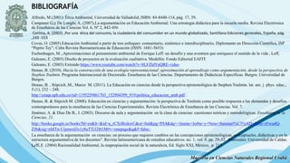 BIBLIOGRAFÍA
Maestría en Ciencias Naturales Regional Urabá
Alfredo, M.(2001): Ética Ambiental, Universidad de Valladolid, ISBN: 84-8448-114, pág. 17, 39,
Campaner G,y De Longhi, A, (2007),La argumentación en Educación Ambiental. Una estrategia didáctica para la escuela media. Revista Electrónica
de Enseñanza de las Ciencias Vol. 6, Nº 2, 442-456
Cortina, A. (2002) ,Por una ética del consumo, la ciudadanía del consumidor en un mundo globalizado, Santillana Ediciones generales, España, pág.
,143 -153
Covas, O. (2005) Educación Ambiental a partir de tres enfoques: comunitario, sistémico e interdisciplinario, Diplomante en Dirección Científica, ISP
“Pepito Tey”; Cuba Revista Iberoamericana de Educación (ISSN: 1681-5653)
Eschenhagen, M..,Aproximaciones al pensamiento ambiental de Enrique Leff: un desafío y una aventura que enriquece el sentido de la vida , Leff,
Galeano, E. (2003) Diseño de proyectos en la evaluación cualitativa. Medellín: Fondo Editorial EAFIT.
Galeano, E. (2003) Extraído https://www.youtube.com/watch?v=8LFZldYnQRE-video
Henao, B. (2010). Hacia la construcción de una ecología representacional: aproximación al aprendizaje como argumentación, desde la perspectiva de
Stephen Toulmin. Programa Internacional de Doctorado. Enseñanza de las Ciencias. Departamento de Didácticas Específicas. Burgos. Universidad de
Burgos.
Henao, B. , Stipcich ,M., Marco M. (2011). La Educación en ciencias desde la perspectiva epistemológica de Stephen Toulmin. lat. am. j. phys. educ.,
5 (1), 232 – 248.
http://cmap.upb.edu.co/rid=1195259861703_152904399_919/politica_educacion_amb.pdf .
Henao, B. & Stipcich M. (2008). Educación en ciencias y argumentación: la perspectiva de Toulmin como posible respuesta a las demandas y desafíos
contemporáneos para la enseñanza de las Ciencias Experimentales. Revista Electrónica de Enseñanza de las Ciencias. Vol. 7.
Jiménez, A. & Díaz De B., J. (2003). Discurso de aula y argumentación en la clase de ciencias: cuestiones teóricas y metodológicas. Enseñanza de la
Ciencias, 21.
http://books.google.es/books?hl=es&lr=&id=a_rCXrBxikwC&oi=fnd&pg=PA4&dq=+Jaume+Jorba+y+Neus+Sanmart%C3%AD+&ots=rFwudQ-
ZJb&sig=nMTn-Uijmwrd3s1y8uTTi328t1M#v=onepage&q&f=false–
La enseñanza de la argumentación en ciencias: un proceso que requiere cambios en las concepciones epistemológicas, conceptuales, didácticas y en la
estructura argumentativa de los docentes”. Revista latinoamericana de estudios educativos. no. 1, vol. 9, pp. 29-52. Manizales: Universidad de Caldas.
Leff, E .(2004) Racionalidad Ambiental, la reapropiación social de la naturaleza, Ed. Siglo XXI, México, p. 215
 