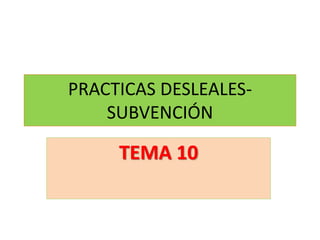 PRACTICAS DESLEALES-
SUBVENCIÓN
TEMA 10
 