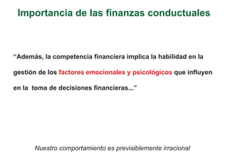 Importancia de las finanzas conductuales



“Además, la competencia financiera implica la habilidad en la

gestión de los factores emocionales y psicológicos que influyen

en la toma de decisiones financieras...”




      Nuestro comportamiento es previsiblemente irracional
 
