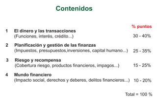 Contenidos

                                                               % puntos
1   El dinero y las transacciones
    (Funciones, interés, crédito...)                           30 - 40%

2   Planificación y gestión de las finanzas
    (Impuestos, presupuestos,inversiones, capital humano...)   25 - 35%

3   Riesgo y recompensa
    (Cobertura riesgo, productos financieros, impagos...)      15 - 25%

4   Mundo financiero
    (Impacto social, derechos y deberes, delitos financieros...) 10 - 20%


                                                            Total = 100 %
 