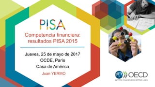 Competencia financiera:
resultados PISA 2015
Jueves, 25 de mayo de 2017
OCDE, París
Casa de América
Juan YERMO
 