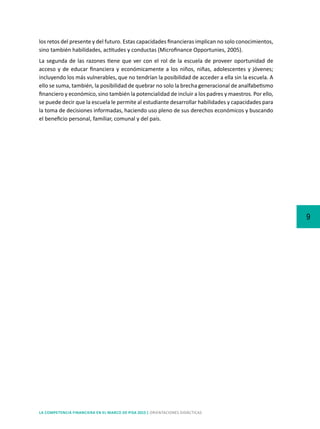9
LA COMPETENCIA FINANCIERA EN EL MARCO DE PISA 2015 | ORIENTACIONES DIDÁCTICAS
los retos del presente y del futuro. Estas capacidades financieras implican no solo conocimientos,
sino también habilidades, actitudes y conductas (Microfinance Opportunies, 2005).
La segunda de las razones tiene que ver con el rol de la escuela de proveer oportunidad de
acceso y de educar financiera y económicamente a los niños, niñas, adolescentes y jóvenes;
incluyendo los más vulnerables, que no tendrían la posibilidad de acceder a ella sin la escuela. A
ello se suma, también, la posibilidad de quebrar no solo la brecha generacional de analfabetismo
financiero y económico, sino también la potencialidad de incluir a los padres y maestros. Por ello,
se puede decir que la escuela le permite al estudiante desarrollar habilidades y capacidades para
la toma de decisiones informadas, haciendo uso pleno de sus derechos económicos y buscando
el beneficio personal, familiar, comunal y del país.
 