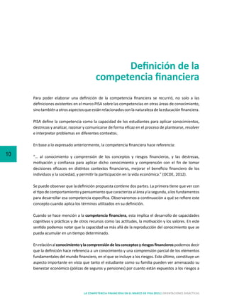 10
LA COMPETENCIA FINANCIERA EN EL MARCO DE PISA 2015 | ORIENTACIONES DIDÁCTICAS
Definición de la
competencia financiera
Para poder elaborar una definición de la competencia financiera se recurrió, no solo a las
definiciones existentes en el marco PISA sobre las competencias en otras áreas de conocimiento,
sinotambiénaotrosaspectosqueestánrelacionadosconlanaturalezadelaeducaciónfinanciera.
PISA define la competencia como la capacidad de los estudiantes para aplicar conocimientos,
destrezas y analizar, razonar y comunicarse de forma eficaz en el proceso de plantearse, resolver
e interpretar problemas en diferentes contextos.
En base a lo expresado anteriormente, la competencia financiera hace referencia:
“… al conocimiento y comprensión de los conceptos y riesgos financieros, y las destrezas,
motivación y confianza para aplicar dicho conocimiento y comprensión con el fin de tomar
decisiones eficaces en distintos contextos financieros, mejorar el beneficio financiero de los
individuos y la sociedad, y permitir la participación en la vida económica.” (OCDE, 2012).
Se puede observar que la definición propuesta contiene dos partes. La primera tiene que ver con
el tipo de comportamiento y pensamiento que caracteriza al área y la segunda, a los fundamentos
para desarrollar esa competencia específica. Observaremos a continuación a qué se refiere este
concepto cuando aplica los términos utilizados en su definición.
Cuando se hace mención a la competencia financiera, esta implica el desarrollo de capacidades
cognitivas y prácticas y de otros recursos como las actitudes, la motivación y los valores. En este
sentido podemos notar que la capacidad va más allá de la reproducción del conocimiento que se
pueda acumular en un tiempo determinado.
Enrelaciónalconocimientoylacomprensióndelosconceptosyriesgosfinancierospodemosdecir
que la definición hace referencia a un conocimiento y una comprensión parcial de los elementos
fundamentales del mundo financiero, en el que se incluye a los riesgos. Esto último, constituye un
aspecto importante en vista que tanto el estudiante como su familia pueden ver amenazado su
bienestar económico (pólizas de seguros y pensiones) por cuanto están expuestos a los riesgos a
 