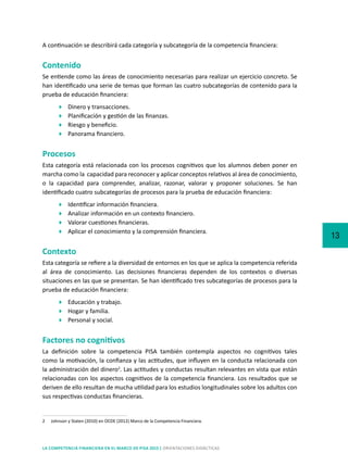 13
LA COMPETENCIA FINANCIERA EN EL MARCO DE PISA 2015 | ORIENTACIONES DIDÁCTICAS
A continuación se describirá cada categoría y subcategoría de la competencia financiera:
Contenido
Se entiende como las áreas de conocimiento necesarias para realizar un ejercicio concreto. Se
han identificado una serie de temas que forman las cuatro subcategorías de contenido para la
prueba de educación financiera:
	 Dinero y transacciones.
	 Planificación y gestión de las finanzas.
	 Riesgo y beneficio.
	 Panorama financiero.
Procesos
Esta categoría está relacionada con los procesos cognitivos que los alumnos deben poner en
marcha como la capacidad para reconocer y aplicar conceptos relativos al área de conocimiento,
o la capacidad para comprender, analizar, razonar, valorar y proponer soluciones. Se han
identificado cuatro subcategorías de procesos para la prueba de educación financiera:
	 Identificar información financiera.
	 Analizar información en un contexto financiero.
	 Valorar cuestiones financieras.
	 Aplicar el conocimiento y la comprensión financiera.
Contexto
Esta categoría se refiere a la diversidad de entornos en los que se aplica la competencia referida
al área de conocimiento. Las decisiones financieras dependen de los contextos o diversas
situaciones en las que se presentan. Se han identificado tres subcategorías de procesos para la
prueba de educación financiera:
	 Educación y trabajo.
	 Hogar y familia.
	 Personal y social.
Factores no cognitivos
La definición sobre la competencia PISA también contempla aspectos no cognitivos tales
como la motivación, la confianza y las actitudes, que influyen en la conducta relacionada con
la administración del dinero2
. Las actitudes y conductas resultan relevantes en vista que están
relacionadas con los aspectos cognitivos de la competencia financiera. Los resultados que se
deriven de ello resultan de mucha utilidad para los estudios longitudinales sobre los adultos con
sus respectivas conductas financieras.
2	 Johnson y Staten (2010) en OCDE (2012) Marco de la Competencia Financiera.
 