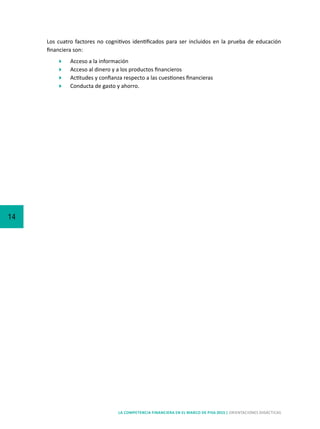 14
LA COMPETENCIA FINANCIERA EN EL MARCO DE PISA 2015 | ORIENTACIONES DIDÁCTICAS
Los cuatro factores no cognitivos identificados para ser incluidos en la prueba de educación
financiera son:
	 Acceso a la información
	 Acceso al dinero y a los productos financieros
	 Actitudes y confianza respecto a las cuestiones financieras
	 Conducta de gasto y ahorro.
 