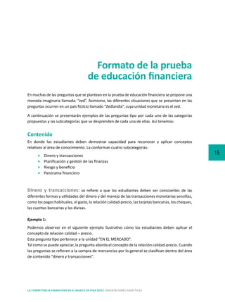 15
LA COMPETENCIA FINANCIERA EN EL MARCO DE PISA 2015 | ORIENTACIONES DIDÁCTICAS
Formato de la prueba
de educación financiera
En muchas de las preguntas que se plantean en la prueba de educación financiera se propone una
moneda imaginaria llamada: “zed”. Asimismo, las diferentes situaciones que se presentan en las
preguntas ocurren en un país ficticio llamado “Zedlandia”, cuya unidad monetaria es el zed.
A continuación se presentarán ejemplos de las preguntas tipo por cada uno de las categorías
propuestas y las subcategorías que se desprenden de cada una de ellas. Así tenemos:
Contenido
En donde los estudiantes deben demostrar capacidad para reconocer y aplicar conceptos
relativos al área de conocimiento. La conforman cuatro subcategorías:
	 Dinero y transacciones
	 Planificación y gestión de las finanzas
	 Riesgo y beneficio
	 Panorama financiero
Dinero y transacciones: se refiere a que los estudiantes deben ser conscientes de las
diferentes formas y utilidades del dinero y del manejo de las transacciones monetarias sencillas,
como los pagos habituales, el gasto, la relación calidad-precio, las tarjetas bancarias, los cheques,
las cuentas bancarias y las divisas.
Ejemplo 1:
Podemos observar en el siguiente ejemplo ilustrativo cómo los estudiantes deben aplicar el
concepto de relación calidad – precio.
Esta pregunta tipo pertenece a la unidad “EN EL MERCADO”.
Tal como se puede apreciar, la pregunta aborda el concepto de la relación calidad-precio. Cuando
las preguntas se refieren a la compra de mercancías por lo general se clasifican dentro del área
de contenido “dinero y transacciones”.
 