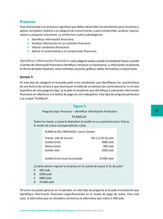 21
LA COMPETENCIA FINANCIERA EN EL MARCO DE PISA 2015 | ORIENTACIONES DIDÁCTICAS
Procesos
Está relacionada a los procesos cognitivos que deben desarrollar los estudiantes para reconocer y
aplicar conceptos relativos a la categoría de conocimiento, y para comprender, analizar, razonar,
valorar y proponer soluciones. La conforman cuatro subcategorías:
	 Identificar información financiera.
	 Analizar información en un contexto financiero.
	 Valorar cuestiones financieras.
	 Aplicar el conocimiento y la comprensión financiera.
Identificar información financiera:esta categoría evalúa cuando el estudiante busca y accede
a fuentes de información financiera e identifica o reconoce su importancia. La información se presenta
en forma de textos impresos, como contratos, anuncios, gráficos, tablas, formularios e instrucciones.
Ejemplo 5:
En este tipo de categoría se le puede pedir a los estudiantes que identifiquen las características
de una factura de compra o que reconozcan el saldo de un extracto de cuenta bancaria. En el caso
específico de esta pregunta tipo, se le pide al estudiante que identifique e interprete información
financiera en referencia a la boleta de pago de una trabajadora. Este tipo de pregunta pertenece
a la unidad “PLANILLA”.
Todos los meses, a Juana le depositan el sueldo en su cuenta bancaria. Este es
el recibo de Juana correspondiente a julio.
¿Cuánto dinero ingresó la empresa en la cuenta de Juana el 31 de julio?
A	 300 zeds
B	 2500 zeds
C	 2800 zeds
D	 19 600 zeds
Figura 5
Pregunta tipo: Procesos – Identificar Información Financiera
PLANILLA
PLANILLA DEL EMPLEADO: Juana Canales
Puesto: Jefe de sección	 Del 1 al 31 de julio
Sueldo bruto	 2800 zeds
Deducciones	 300 zeds
Sueldo neto	 2500 zeds
Sueldo bruto anual acumulado	 19 600 zeds
Tal como se puede apreciar en el ejemplo, en este tipo de pregunta se le pide al estudiante que
identifique información financiera específicamente en el recibo de pago de Juana. Para este
caso, la alternativa que se considera correcta es la alternativa que indica 2 500 zeds.
 