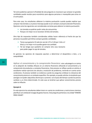 24
LA COMPETENCIA FINANCIERA EN EL MARCO DE PISA 2015 | ORIENTACIONES DIDÁCTICAS
Tal como podemos apreciar la finalidad de esta pregunta es reconocer que comprar en grandes
cantidades puede resultar poco económico para algunas personas o inasequible para otras en
el corto plazo.
Para este caso, los estudiantes obtienen la máxima puntuación cuando pueden explicar que
comprar más tomates a un precio más bajo puede no ser siempre una buena decisión financiera.
Opciones como las siguientes son consideradas correctas para obtener la máxima puntuación:
	 Los tomates se podrían pudrir antes de consumirlos.
	 Porque a lo mejor no se necesitan 10 kilos de tomates.
Otro tipo de respuestas también consideradas válidas hacen referencia al hecho de que las
personas no pueden permitirse comprar grandes cantidades:
	 Tienes que gastarte 22 zeds (en vez de 2,75 o 5,50 por 1 kilo o 2
kilos) y a lo mejor no te puedes gastar esa cantidad.
	 Tal vez tengas que quedarte sin comprar otra cosa necesaria
para poder pagar la caja de tomates.
En general, las opciones de respuesta apuntan a determinar el desperdicio o bien, a la
asequibilidad.
Aplicar el conocimiento y la comprensión financiera: esta subcategoría se centra
en la adopción de medidas eficaces en un entorno financiero utilizando el conocimiento y la
comprensión de productos y contextos financieros. Este proceso se refleja cuando se solicita al
estudiante realizar ejercicios de cálculos y resolución de problemas, teniendo en cuenta varias
condiciones. El proceso también se evidencia cuando las preguntas enfatizan la relevancia del
conocimiento previo en un contexto específico. Por ejemplo, se puede solicitar al estudiante que
averigüe si el poder adquisitivo disminuye o aumenta con el paso del tiempo cuando los precios
cambian a un ritmo determinado. En este caso se tendrían que aplicar conocimientos previos
sobre la inflación.
Ejemplo 8:
En este ejercicio los estudiantes deben tener en cuenta las condiciones y restricciones mientras
planifican con antelación el pago de gastos futuros. Esta pregunta pertenece a la unidad “DINERO
PARA VIAJAR”.
 
