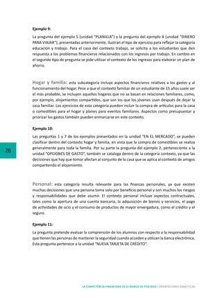 26
LA COMPETENCIA FINANCIERA EN EL MARCO DE PISA 2015 | ORIENTACIONES DIDÁCTICAS
Ejemplo 9:
La pregunta del ejemplo 5 (unidad “PLANILLA”) y la pregunta del ejemplo 8 (unidad “DINERO
PARA VIAJAR”), presentadas anteriormente, ilustran el tipo de ejercicio para reflejar la categoría
educación y trabajo. Para el caso del contexto trabajo, se solicita a los estudiantes que den
respuesta a los problemas financieros relacionados con los ingresos por trabajo. En cambio en
el segundo tipo de pregunta se pide utilizar el contexto de los ingresos para elaborar un plan de
ahorro.
Hogar y familia: esta subcategoría incluye aspectos financieros relativos a los gastos y al
funcionamiento del hogar. Pese a que el contexto familiar de un estudiante de 15 años suele ser
el más probable, se incluyen aquellos hogares que no se basan en relaciones familiares, como,
por ejemplo, alojamientos compartidos, que son los que los jóvenes usan después de dejar la
casa familiar. Los ejercicios de esta categoría pueden incluir la compra de artículos para la casa
o comestibles para el hogar y planes para eventos familiares. Aspectos como presupuestar y
priorizar los gastos también pueden enmarcarse en este contexto.
Ejemplo 10:
Las preguntas 1 y 7 de los ejemplos presentados en la unidad “EN EL MERCADO”, se pueden
clasificar dentro del contexto hogar y familia, en vista que la compra de comestibles se realiza
generalmente para toda la familia. Por su parte la pregunta del ejemplo 2, perteneciente a la
unidad “OPCIONES DE GASTO”, también se cataloga dentro de la categoría contexto, ya que las
decisiones que hay que tomar afectan al conjunto de la casa que se aplica al contexto de amigos
compartiendo el alojamiento.
Personal: esta categoría resulta relevante para las finanzas personales, ya que existen
muchas decisiones que una persona toma solo por beneficio personal y son muchos los riesgos
y responsabilidades que debe asumir. El contexto personal incluye aspectos contractuales,
tales como la apertura de una cuenta bancaria, la adquisición de bienes y servicios, el pago
de actividades de ocio y el consumo de productos de mayor envergadura, como el crédito y el
seguro.
Ejemplo 11:
La pregunta pretende evaluar la comprensión de los alumnos con respecto a la responsabilidad
que tienen las personas de mantener la seguridad cuando acceden y utilizan la banca electrónica.
Esta pregunta pertenece a la unidad “NUEVA TARJETA DE CRÉDITO”.
 