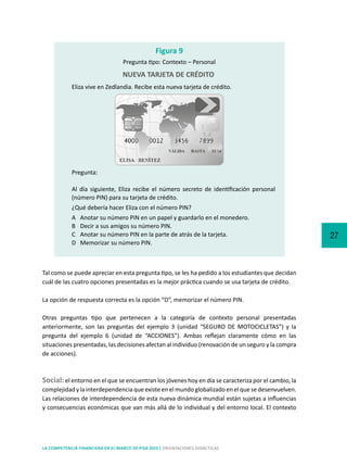27
LA COMPETENCIA FINANCIERA EN EL MARCO DE PISA 2015 | ORIENTACIONES DIDÁCTICAS
Tal como se puede apreciar en esta pregunta tipo, se les ha pedido a los estudiantes que decidan
cuál de las cuatro opciones presentadas es la mejor práctica cuando se usa tarjeta de crédito.
La opción de respuesta correcta es la opción “D”, memorizar el número PIN.
Otras preguntas tipo que pertenecen a la categoría de contexto personal presentadas
anteriormente, son las preguntas del ejemplo 3 (unidad “SEGURO DE MOTOCICLETAS”) y la
pregunta del ejemplo 6 (unidad de “ACCIONES”). Ambas reflejan claramente cómo en las
situaciones presentadas, las decisiones afectan al individuo (renovación de un seguro y la compra
de acciones).
Social:el entorno en el que se encuentran los jóvenes hoy en día se caracteriza por el cambio, la
complejidad y la interdependencia que existe en el mundo globalizado en el que se desenvuelven.
Las relaciones de interdependencia de esta nueva dinámica mundial están sujetas a influencias
y consecuencias económicas que van más allá de lo individual y del entorno local. El contexto
Eliza vive en Zedlandia. Recibe esta nueva tarjeta de crédito.
Pregunta:
Al día siguiente, Eliza recibe el número secreto de identificación personal
(número PIN) para su tarjeta de crédito.
¿Qué debería hacer Eliza con el número PIN?
A	 Anotar su número PIN en un papel y guardarlo en el monedero.
B	 Decir a sus amigos su número PIN.
C	 Anotar su número PIN en la parte de atrás de la tarjeta.
D	 Memorizar su número PIN.
Figura 9
Pregunta tipo: Contexto – Personal
NUEVA TARJETA DE CRÉDITO
 
