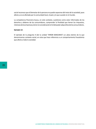 28
LA COMPETENCIA FINANCIERA EN EL MARCO DE PISA 2015 | ORIENTACIONES DIDÁCTICAS
social reconoce que el bienestar de la persona no puede separarse del resto de la sociedad, pues
afecta y se ve afectada por la comunidad local, el país y lo que sucede en el mundo.
La competencia financiera busca, en este contexto, cuestiones como estar informados de los
derechos y deberes de los consumidores, comprender la finalidad que tienen los impuestos,
interesesdelasempresasytenerenconsideraciónelroldelpoderadquisitivodelosconsumidores.
Ejemplo 12:
El ejemplo de la pregunta 4 (de la unidad “ERROR BANCARIO”) se ubica dentro de lo que
denominamos contexto social, en vista que hace referencia a un comportamiento fraudulento
que afecta a toda la sociedad.
 