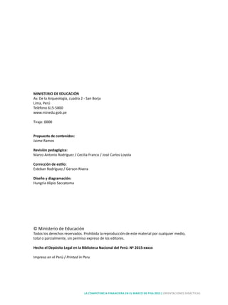 LA COMPETENCIA FINANCIERA EN EL MARCO DE PISA 2015 | ORIENTACIONES DIDÁCTICAS
MINISTERIO DE EDUCACIÓN
Av. De la Arqueología, cuadra 2 - San Borja
Lima, Perú
Teléfono 615-5800
www.minedu.gob.pe
Tiraje: 0000
Propuesta de contenidos:
Jaime Ramos
Revisión pedagógica:
Marco Antonio Rodríguez / Cecilia Franco / José Carlos Loyola
Corrección de estilo:
Esteban Rodríguez / Gerson Rivera
Diseño y diagramación:
Hungria Alipio Saccatoma
Impreso por: nombre de imprenta
Dirección imprenta
RUC falta
© Ministerio de Educación
Todos los derechos reservados. Prohibida la reproducción de este material por cualquier medio,
total o parcialmente, sin permiso expreso de los editores.
Hecho el Depósito Legal en la Biblioteca Nacional del Perú: Nº 2015-xxxxx
Impreso en el Perú / Printed in Peru
 