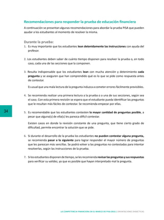 34
LA COMPETENCIA FINANCIERA EN EL MARCO DE PISA 2015 | ORIENTACIONES DIDÁCTICAS
Recomendaciones para responder la prueba de educación financiera
A continuación se presentan algunas recomendaciones para abordar la prueba PISA que pueden
ayudar a los estudiantes al momento de resolver la misma.
Durante la prueba:
1. 	Es muy importante que los estudiantes lean detenidamente las instrucciones con ayuda del
profesor.
2. Los estudiantes deben saber de cuánto tiempo disponen para resolver la prueba o, en todo
caso, cada una de las secciones que la componen.
3. Resulta indispensable que los estudiantes lean con mucha atención y detenimiento cada
pregunta y se aseguren que han comprendido qué es lo que se pide como respuesta antes
de contestar.
	 Es usual que una mala lectura de la pregunta induzca a cometer errores fácilmente previsibles.
4. 	Se recomienda realizar una primera lectura a la prueba o a una de sus secciones, según sea
el caso. Con esta primera revisión se espera que el estudiante pueda identificar las preguntas
que le resultan más fáciles de contestar. Se recomienda empezar por ellas.
5. 	Es recomendable que los estudiantes contesten la mayor cantidad de preguntas posible, a
pesar que alguna(s) de ella(s) les parezca difícil contestar.
	 Existen casos en donde la revisión constante de una pregunta, que tiene cierto grado de
dificultad, permite encontrar la solución que se pide.
6. 	Si durante el desarrollo de la prueba los estudiantes no pueden contestar alguna pregunta,
se recomienda pasar a la siguiente para lograr responder el mayor número de preguntas
que les parezcan más sencillas. Se podrá volver a las preguntas no contestadas para intentar
resolverlas, según las instrucciones de la prueba.
7. 	Silosestudiantesdisponendetiempo,selesrecomiendarevisarlaspreguntasysusrespuestas
para verificar su validez, ya que es posible que hayan interpretado mal la pregunta.
 