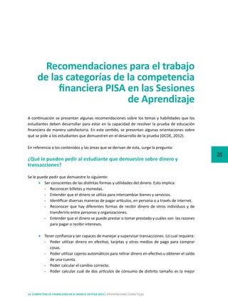 35
LA COMPETENCIA FINANCIERA EN EL MARCO DE PISA 2015 | ORIENTACIONES DIDÁCTICAS
Recomendaciones para el trabajo
de las categorías de la competencia
financiera PISA en las Sesiones
de Aprendizaje
A continuación se presentan algunas recomendaciones sobre los temas y habilidades que los
estudiantes deben desarrollar para estar en la capacidad de resolver la prueba de educación
financiera de manera satisfactoria. En este sentido, se presentan algunas orientaciones sobre
qué se pide a los estudiantes que demuestren en el desarrollo de la prueba (OCDE, 2012).
En referencia a los contenidos y las áreas que se derivan de esta, surge la pregunta:
¿Qué le pueden pedir al estudiante que demuestre sobre dinero y
transacciones?
Se le puede pedir que demuestre lo siguiente:
	 Ser conscientes de las distintas formas y utilidades del dinero. Esto implica:
-	 Reconocer billetes y monedas.
-	 Entender que el dinero se utiliza para intercambiar bienes y servicios.
-	 Identificar diversas maneras de pagar artículos, en persona o a través de internet.
-	 Reconocer que hay diferentes formas de recibir dinero de otros individuos y de
transferirlo entre personas y organizaciones.
-	 Entender que el dinero se puede prestar o tomar prestado y cuáles son las razones
para pagar o recibir intereses.
	 Tener confianza y ser capaces de manejar y supervisar transacciones. Lo cual requiere:
-	 Poder utilizar dinero en efectivo, tarjetas y otros medios de pago para comprar
cosas.
-	 Poder utilizar cajeros automáticos para retirar dinero en efectivo u obtener el saldo
de una cuenta.
-	 Poder calcular el cambio correcto.
-	 Poder calcular cuál de dos artículos de consumo de distinto tamaño es la mejor
 