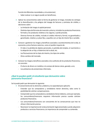37
LA COMPETENCIA FINANCIERA EN EL MARCO DE PISA 2015 | ORIENTACIONES DIDÁCTICAS
función de diferentes necesidades y circunstancias):
-	 Saber evaluar si un seguro puede ser beneficioso.
	 Aplicar los conocimientos sobre la forma de gestionar el riesgo, incluidas las ventajas
de la diversificación y los peligros del impago de facturas y contratos de crédito, a
decisiones sobre:
-	 La limitación del riesgo al capital personal.
-	 Distintos tipos de fórmulas de inversión y ahorro, incluidos los productos financieros
formales y los productos relativos a los seguros, cuando proceda.
-	 Diversas formas de crédito, incluido el crédito informal y formal, no garantizado y
garantizado, rotativo y a plazo fijo, y aquellos con un tipo de interés fijo o variable.
	 Conocer y gestionar los riesgos y beneficios asociados a acontecimientos de la vida, la
economía y otros factores externos, como el posible impacto de:
-	 El robo o la pérdida de objetos personales, la pérdida del empleo, el nacimiento o
la adopción de un hijo, el deterioro de la salud, etc.
-	 Las fluctuaciones de los tipos de interés y los tipos de cambo.
-	 Otros cambios del mercado.
	 Conocer los riesgos y beneficios asociados a los sustitutos de los productos financieros,
en concreto:
-	 El ahorro de dinero en metálico o la compra de bienes raíces, ganado u oro.
-	 Los préstamos de prestamistas informales.
¿Qué le pueden pedir al estudiante que demuestre sobre
panorama financiero?
Se le puede pedir que demuestre lo siguiente:
	 El conocimiento de los derechos y deberes y la capacidad para aplicarlo:
-	 Entender que los compradores y vendedores tienen derechos, tales como la
posibilidad de solicitar compensaciones.
-	 Comprender que los compradores y vendedores tienen deberes, como por ejemplo,
los consumidores/inversores requieren información precisa cuando solicitan
productos financieros.
-	 Los consumidores/inversores son conscientes de las consecuencias que trae no
ofrecer información precisa.
-	 Reconocer la importancia de la documentación legal presentada cuando adquieren
productos o servicios financieros y la importancia de comprender su contenido.
 