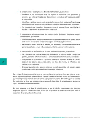 38
LA COMPETENCIA FINANCIERA EN EL MARCO DE PISA 2015 | ORIENTACIONES DIDÁCTICAS
	 El conocimiento y la comprensión del entorno financiero, que incluye:
-	 Identificar a los proveedores que son dignos de confianza y los productos y
servicios que están protegidos por disposiciones normativas o leyes de protección
al consumidor.
-	 Identificar a quién se puede pedir consejo a la hora de elegir productos financieros y
a dónde se puede acudir en busca de ayuda cuando se abordan asuntos financieros.
-	 Ser consciente de los delitos financieros, como la usurpación de identidad y el
fraude, y saber tomar las precauciones necesarias.
	 El conocimiento y la comprensión del impacto de las decisiones financieras incluso
sobre terceros, que implica:
-	 Comprender que las personas tienen distintas opciones de gasto y de ahorro, y que
cada acción puede tener consecuencias para el individuo y la sociedad.
-	 Reconocer la forma en que los hábitos, las acciones y las decisiones financieras
personales afectan a nivel individual, comunitario, nacional e internacional.
	 El conocimiento de la influencia de factores económicos externos, que incluye:
-	 Ser consciente del clima económico y comprender el impacto de los cambios de
política, como las reformas relativas a la financiación de la formación postescolar.
-	 Comprender de qué modo la capacidad para crear riqueza o acceder al crédito
depende de factores económicos como los tipos de interés, la inflación y las
calificaciones crediticias.
-	 Entender que diferentes factores externos, como la publicidad o la presión social,
pueden afectar las decisiones financieras de los individuos.
Para el caso de los procesos, y tal como se mencionó anteriormente, se tiene que estos se basan
en los procesos cognitivos para reconocer y aplicar conceptos relativos al área de conocimiento,
y para comprender, analizar, razonar, valorar y proponer soluciones. En cambio, para el caso de
los contextos, se tiene que estos se relacionan con la diversidad de situaciones en las que se
aplica la dimensión de conocimientos.
En otras palabras, es el área de conocimientos la que brinda los insumos para los procesos
cognitivos y para la contextualización en las que se plasman las diversas situaciones para el
desarrollo de la competencia financiera.
 
