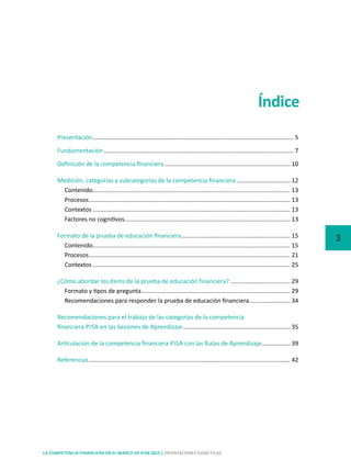 3
LA COMPETENCIA FINANCIERA EN EL MARCO DE PISA 2015 | ORIENTACIONES DIDÁCTICAS
Índice
Presentación......................................................................................................................... 5
Fundamentación.................................................................................................................. 7
Definición de la competencia financiera............................................................................ 10
Medición, categorías y subcategorías de la competencia financiera................................. 12
Contenido....................................................................................................................... 13
Procesos......................................................................................................................... 13
Contextos....................................................................................................................... 13
Factores no cognitivos.................................................................................................... 13
Formato de la prueba de educación financiera.................................................................. 15
Contenido....................................................................................................................... 15
Procesos......................................................................................................................... 21
Contextos....................................................................................................................... 25
¿Cómo abordar los ítems de la prueba de educación financiera?..................................... 29
Formato y tipos de pregunta.......................................................................................... 29
Recomendaciones para responder la prueba de educación financiera......................... 34
Recomendaciones para el trabajo de las categorías de la competencia
financiera PISA en las Sesiones de Aprendizaje................................................................. 35
Articulación de la competencia financiera PISA con las Rutas de Aprendizaje.................. 39
Referencias......................................................................................................................... 42
 