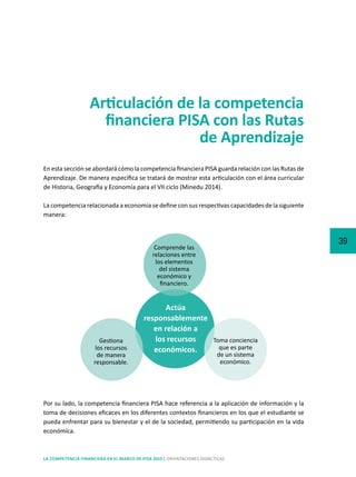 39
LA COMPETENCIA FINANCIERA EN EL MARCO DE PISA 2015 | ORIENTACIONES DIDÁCTICAS
Articulación de la competencia
financiera PISA con las Rutas
de Aprendizaje
En esta sección se abordará cómo la competencia financiera PISA guarda relación con las Rutas de
Aprendizaje. De manera específica se tratará de mostrar esta articulación con el área curricular
de Historia, Geografía y Economía para el VII ciclo (Minedu 2014).
La competencia relacionada a economía se define con sus respectivas capacidades de la siguiente
manera:
Actúa
responsablemente
en relación a
los recursos
económicos.
Comprende las
relaciones entre
los elementos
del sistema
económico y
financiero.
Gestiona
los recursos
de manera
responsable.
Toma conciencia
que es parte
de un sistema
económico.
Por su lado, la competencia financiera PISA hace referencia a la aplicación de información y la
toma de decisiones eficaces en los diferentes contextos financieros en los que el estudiante se
pueda enfrentar para su bienestar y el de la sociedad, permitiendo su participación en la vida
económica.
 