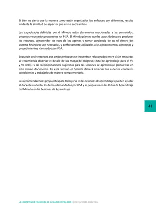 41
LA COMPETENCIA FINANCIERA EN EL MARCO DE PISA 2015 | ORIENTACIONES DIDÁCTICAS
Si bien es cierto que la manera como están organizados los enfoques son diferentes, resulta
evidente la similitud de aspectos que existe entre ambos.
Las capacidades definidas por el Minedu están claramente relacionadas a los contenidos,
procesos y contextos propuestos por PISA. El Minedu plantea que las capacidades para gestionar
los recursos, comprender los roles de los agentes y tomar conciencia de su rol dentro del
sistema financiero son necesarias, y perfectamente aplicables a los conocimientos, contextos y
procedimientos planteados por PISA.
Se puede decir entonces que ambos enfoques se encuentran relacionados entre sí. Sin embargo,
se recomienda observar el detalle de los mapas de progreso (Ruta de aprendizaje para el VII
y VI ciclos) y las recomendaciones sugeridas para las sesiones de aprendizaje propuestas en
este mismo documento. En esta revisión el docente deberá observar los aspectos concretos
coincidentes y trabajarlos de manera complementaria.
Las recomendaciones propuestas para trabajarse en las sesiones de aprendizajes pueden ayudar
al docente a abordar los temas demandados por PISA y lo propuesto en las Rutas de Aprendizaje
del Minedu en las Sesiones de Aprendizaje.
 