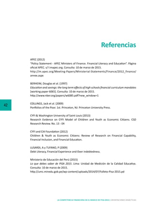 42
LA COMPETENCIA FINANCIERA EN EL MARCO DE PISA 2015 | ORIENTACIONES DIDÁCTICAS
APEC (2012)			
“Policy Statement - APEC Ministers of Finance. Financial Literacy and Education”. Página
oficial APEC. s/ l:mapec.org. Consulta: 10 de marzo de 2015.
http://m.apec.org/Meeting-Papers/Ministerial-Statements/Finance/2012_finance/
annex.aspx
BERHEIM, Douglas et al. (1997)
Education and savings: the long term effects of high schools financial curriculum mandates
[working paper 6065]. Consulta: 10 de marzo de 2015.
http://www.nber.org/papers/w6085.pdf?new_window=1
COLLINGS, Jack et al. (2009)	
Portfolios of the Poor. 1st. Princeton, NJ: Princeton University Press.
CYFI & Washington University of Saint Louis (2013)
Research Evidence on CYFI Model of Children and Youth as Economic Citizens. CSD
Research Review. No. 13 - 04
CYFI and Citi Foundation (2012)
Children & Youth as Economic Citizens: Review of Research on Financial Capability,
Financial Inclusion, and Financial Education.
LUSARDI, A y TUFANO, P (2009)	
Debt Literacy, Financial Experience and Over indebtedness.
Ministerio de Educación del Perú (2015)
Lo que debes saber de PISA 2015. Lima: Unidad de Medición de la Calidad Educativa.
Consulta: 10 de marzo de 2015.
http://umc.minedu.gob.pe/wp-content/uploads/2014/07/Folleto-Pisa-2015.pd
Referencias
 