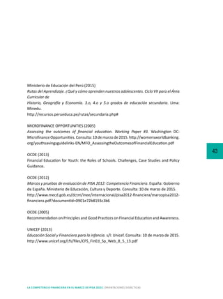 43
LA COMPETENCIA FINANCIERA EN EL MARCO DE PISA 2015 | ORIENTACIONES DIDÁCTICAS
Ministerio de Educación del Perú (2015)
Rutas del Aprendizaje. ¿Qué y cómo aprenden nuestros adolescentes. Ciclo VII para el Área
Curricular de
Historia, Geografía y Economía. 3.o, 4.o y 5.o grados de educación secundaria. Lima:
Minedu.
http://recursos.perueduca.pe/rutas/secundaria.php#
MICROFINANCE OPPORTUNITIES (2005)
Assessing the outcomes of financial education. Working Paper #3. Washington DC:
Microfinance Opportunities. Consulta: 10 de marzo de 2015. http://womensworldbanking.
org/youthsavingsguidelinks-EN/MFO_AssessingtheOutcomesofFinancialEducation.pdf
OCDE (2013)	
Financial Education for Youth: the Roles of Schools. Challenges, Case Studies and Policy
Guidance.
OCDE (2012)
Marcos y pruebas de evaluación de PISA 2012: Competencia Financiera. España: Gobierno
de España. Ministerio de Educación, Cultura y Deporte. Consulta: 10 de marzo de 2015.
http://www.mecd.gob.es/dctm/inee/internacional/pisa2012-financiera/marcopisa2012-
financiera.pdf?documentId=0901e72b8193c3b6
OCDE (2005)	
Recommendation on Principles and Good Practices on Financial Education and Awareness.
UNICEF (2013)	
Educación Social y Financiera para la infancia. s/l: Unicef. Consulta: 10 de marzo de 2015.
http://www.unicef.org/cfs/files/CFS_FinEd_Sp_Web_8_5_13.pdf
 